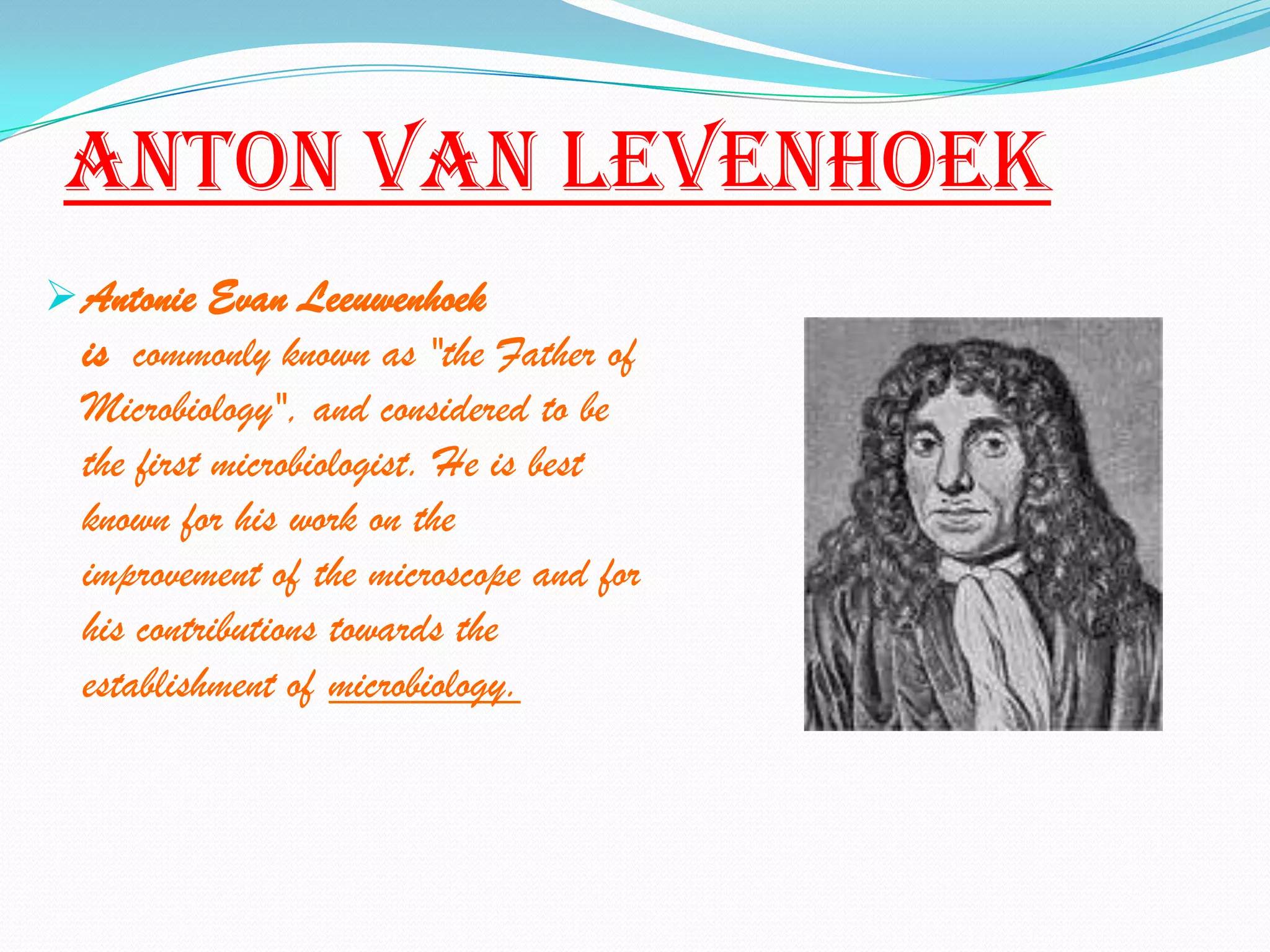 Anton Van levenhoek
 Antonie Evan Leeuwenhoek
  is commonly known as "the Father of
  Microbiology", and considered to be
  the first microbiologist. He is best
  known for his work on the
  improvement of the microscope and for
  his contributions towards the
  establishment of microbiology.
 