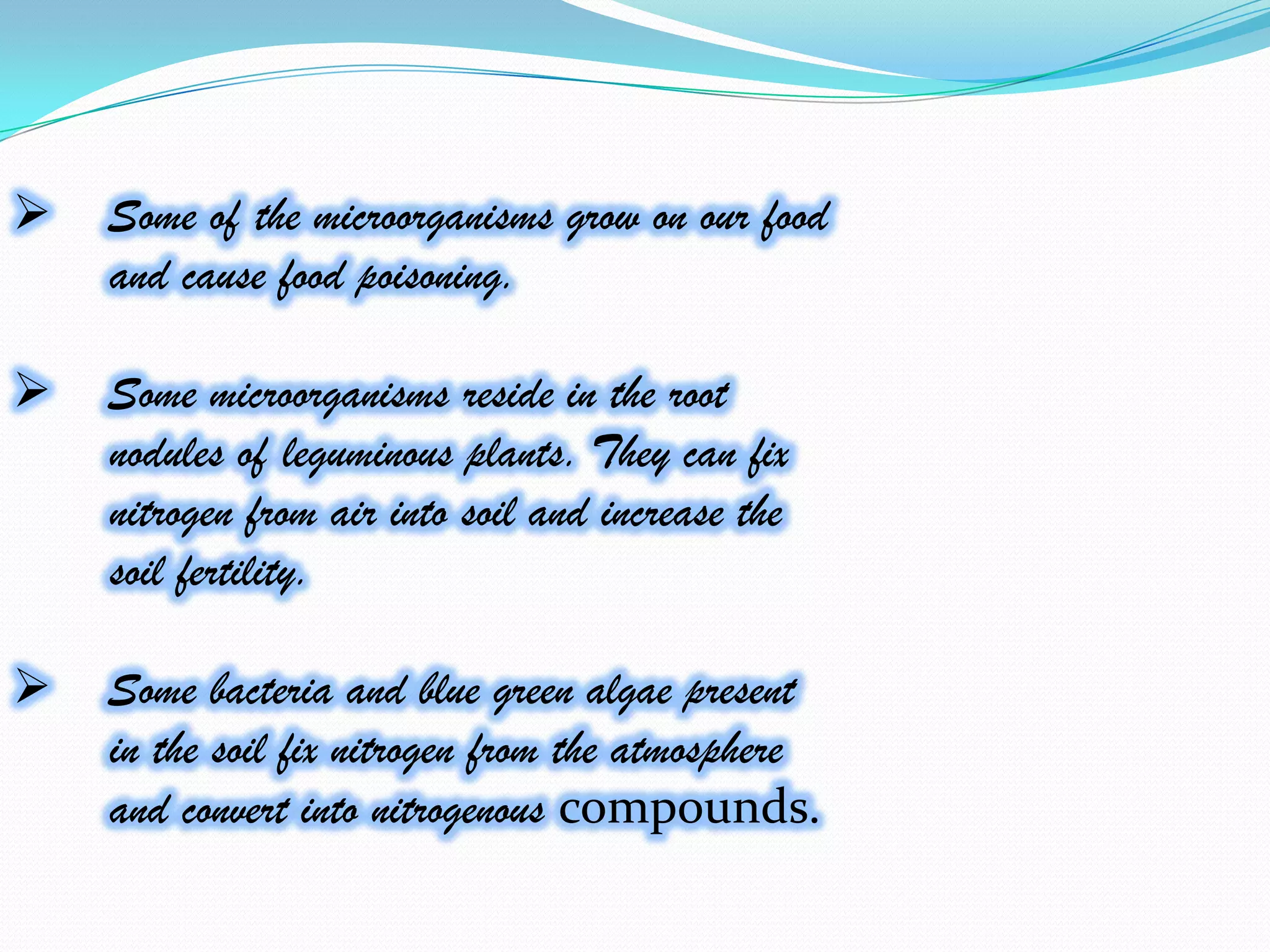    Some of the microorganisms grow on our food
    and cause food poisoning.

   Some microorganisms reside in the root
    nodules of leguminous plants. They can fix
    nitrogen from air into soil and increase the
    soil fertility.

   Some bacteria and blue green algae present
    in the soil fix nitrogen from the atmosphere
    and convert into nitrogenous compounds.
 
