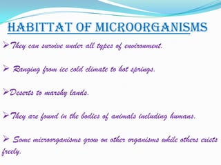 HABITTAT OF MICROORGANISMS
They can survive under all types of environment.

 Ranging from ice cold climate to hot springs.

Deserts to marshy lands.

They are found in the bodies of animals including humans.

 Some microorganisms grow on other organisms while others exists
freely.
 