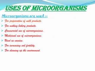 USES OF MICROORGANISMS
Microorganisms are used :-
 For preparation of milk products.
 For making bakery products.
 Commercial use of microorganisms.
 Medicinal use of microorganisms.
 Used as vaccine.
 For increasing soil fertility.
 For cleaning up the environment.
 