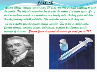 Vaccine
 When a disease-carrying microbe enters our body, the body produces antibodies to fight
the invader. The body also remembers how to fight the microbe if it enters again. So, if
dead or weakened microbes are introduced in a healthy body, the body fights and kills
them by producing suitable antibodies. The antibodies remain in the body and
  we are protected from the disease causing microbes. This is how a vaccine works.
Several diseases, including cholera, tuberculosis, smallpox and hepatitis can be
prevented by diseases . Edward Jenner discovered the vaccine for small pox in 1798.
 