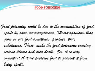 Food poisoning




Food poisoning could be due to the consumption of food
 spoilt by some microorganisms. Microorganisms that
 grow on our food sometimes produce toxic
 substances. These make the food poisonous causing
 serious illness and even death. So, it is very
 important that we preserve food to prevent it from
 being spoilt.
 