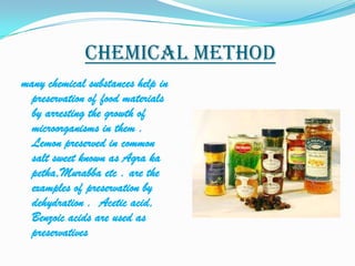 Chemical method
many chemical substances help in
  preservation of food materials
  by arresting the growth of
  microorganisms in them .
  Lemon preserved in common
  salt sweet known as Agra ka
  petha,Murabba etc . are the
  examples of preservation by
  dehydration . Acetic acid,
  Benzoic acids are used as
  preservatives
 
