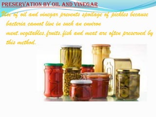 Preservation by oil and vinegar
Use of oil and vinegar prevents spoilage of pickles because
 bacteria cannot live in such an environ
 ment.vegitables,fruits,fish and meat are often preserved by
 this method.
 