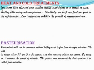 Heat and cold treatments
You must have observed your mother boiling milk before it is stored or used.
Boiling kills many microorganisms . Similarly, we keep our food our food in
the refrigerator. Low temperature inhibits the growth of microorganisms.




Pasteurisation
Pasteurised milk can be consumed without boiling as it is free from harmful microbes. The
milk
Is heated about 70* for 15 to 30 seconds and then suddenly chilled and stored. By doing
so, it prevents the growth of microbes. This process was discovered by Louis pasteur.it is
called pasteurisation.
 
