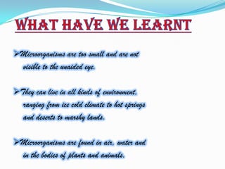 Microorganisms are too small and are not
   visible to the unaided eye.

They can live in all kinds of environment,
   ranging from ice cold climate to hot springs
   and deserts to marshy lands.

Microorganisms are found in air, water and
   in the bodies of plants and animals.
 
