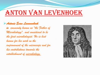 Anton Van levenhoek
 Antonie Evan Leeuwenhoek
  is commonly known as "the Father of
  Microbiology", and considered to be
  the first microbiologist. He is best
  known for his work on the
  improvement of the microscope and for
  his contributions towards the
  establishment of microbiology.
 