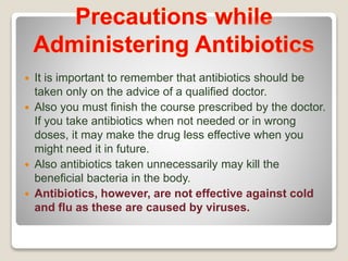  It is important to remember that antibiotics should be
taken only on the advice of a qualified doctor.
 Also you must finish the course prescribed by the doctor.
If you take antibiotics when not needed or in wrong
doses, it may make the drug less effective when you
might need it in future.
 Also antibiotics taken unnecessarily may kill the
beneficial bacteria in the body.
 Antibiotics, however, are not effective against cold
and flu as these are caused by viruses.
 