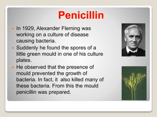  In 1929, Alexander Fleming was
working on a culture of disease
causing bacteria.
 Suddenly he found the spores of a
little green mould in one of his culture
plates.
 He observed that the presence of
mould prevented the growth of
bacteria. In fact, it also killed many of
these bacteria. From this the mould
penicillin was prepared.
 