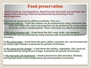 Food preservation
Food is spoilt by microorganisms. Spoilt food has bad smell and bad taste and
causes food poisoning. Food can be preserved by protecting it from
microorganisms.
Food can be preserved by different methods. They are :-
i)Chemical method :- Food like pickles can be preserved by using chemicals like
salts and edible oils. Jams and squashes can be preserved by using sodium
benzoate, sodium metabisulphite. These chemicals are called preservatives.
ii) By using common salt :- Food items like fish, meat, amla, raw mangoes,
tamarind etc can be preserved by using common salt. It prevents the growth of
microbes.
iii) By using sugar :- Food items like jams, jellies, squashes etc. can be preserved
by using sugar solution. It prevents the growth of microbes.
iv) By using oil and vinegar :- Food items like pickles, vegetables, fish, meat etc.
are preserved by using oil and vinegar. It prevents the growth of microbes.
v) By heat and cold treatments :- Heating food items kills microbes. Similarly
storing food items at low temperatures prevents growth of microbes.
 