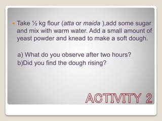  Take ½ kg flour (atta or maida ),add some sugar
and mix with warm water. Add a small amount of
yeast powder and knead to make a soft dough.
a) What do you observe after two hours?
b)Did you find the dough rising?
 
