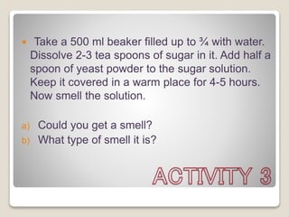  Take a 500 ml beaker filled up to ¾ with water.
Dissolve 2-3 tea spoons of sugar in it. Add half a
spoon of yeast powder to the sugar solution.
Keep it covered in a warm place for 4-5 hours.
Now smell the solution.
a) Could you get a smell?
b) What type of smell it is?
 
