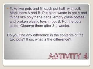  Take two pots and fill each pot half with soil.
Mark them A and B. Put plant waste in pot A and
things like polythene bags, empty glass bottles
and broken plastic toys in pot B. Put the pots
aside. Observe them after 3-4 weeks.
Do you find any difference in the contents of the
two pots? If so, what is the difference?
 
