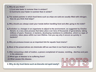 1. Why do you think?
i) Curd sets faster in summer than in winters?
ii) Curd turns sour faster in summer than in winter?
2. The sealed packets in which food items such as chips are sold are usually filled with nitrogen.
How do you think that helps?
3. Why should you always wash your hands before handling food and after going to the toilet?
4. Evolution i.e. changes in an organisms to adjust to the environment, as suggested by Charles
Darwin, is a very slow process that takes place over tens of thousands of generations, taking
millions of years. However, in bacteria, developing resistance to antibiotics, which is a type of
evolution, takes place within our own lifetime. Can you say why it occurs so quickly in
bacteria?
5. Why are protozoa known as an important link for aquatic food chains?
6. Most of the preservatives are chemicals still we use them in our food to preserve. Why?
7. After consuming a dish of mutton, a person complained of nausea, vomiting, diarrhea and pain
in the abdomen.
(i) What type of disease is he suffering from?
(ii) What causes this disease.
8. Why do dry food items such as biscuits not spoil easily?
 