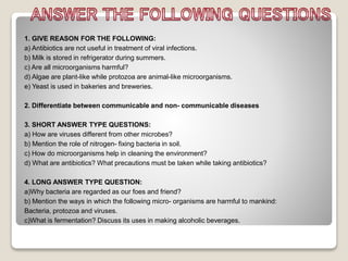 1. GIVE REASON FOR THE FOLLOWING:
a) Antibiotics are not useful in treatment of viral infections.
b) Milk is stored in refrigerator during summers.
c) Are all microorganisms harmful?
d) Algae are plant-like while protozoa are animal-like microorganisms.
e) Yeast is used in bakeries and breweries.
2. Differentiate between communicable and non- communicable diseases
3. SHORT ANSWER TYPE QUESTIONS:
a) How are viruses different from other microbes?
b) Mention the role of nitrogen- fixing bacteria in soil.
c) How do microorganisms help in cleaning the environment?
d) What are antibiotics? What precautions must be taken while taking antibiotics?
4. LONG ANSWER TYPE QUESTION:
a)Why bacteria are regarded as our foes and friend?
b) Mention the ways in which the following micro- organisms are harmful to mankind:
Bacteria, protozoa and viruses.
c)What is fermentation? Discuss its uses in making alcoholic beverages.
 