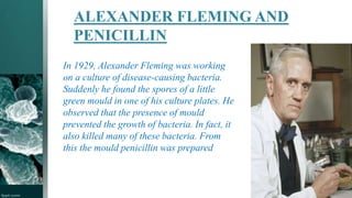 ALEXANDER FLEMING AND
PENICILLIN
In 1929, Alexander Fleming was working
on a culture of disease-causing bacteria.
Suddenly he found the spores of a little
green mould in one of his culture plates. He
observed that the presence of mould
prevented the growth of bacteria. In fact, it
also killed many of these bacteria. From
this the mould penicillin was prepared
 