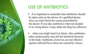 USE OF ANTIBIOTICS
 It is important to remember that antibiotics should
be taken only on the advice of a qualified doctor.
Also you must finish the course prescribed by
the doctor. If you take antibiotics when not needed
or in wrong doses, it may make the drug less effective.
 when you might need it in future. Also antibiotics
taken unnecessarily may kill the beneficial bacteria
in the body. Antibiotics, however, are not effective
against cold and flu as these are caused by viruses.
 