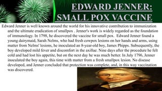 EDWARD JENNER:
SMALL POX VACCINE
Edward Jenner is well known around the world for his innovative contribution to immunization
and the ultimate eradication of smallpox . Jenner's work is widely regarded as the foundation
of immunology. In 1798, he discovered the vaccine for small pox. Edward Jenner found a
young dairymaid, Sarah Nelms, who had fresh cowpox lesions on her hands and arms, using
matter from Nelms' lesions, he inoculated an 8-year-old boy, James Phipps. Subsequently, the
boy developed mild fever and discomfort in the axillae. Nine days after the procedure he felt
cold and had lost his appetite, but on the next day he was much better. In July 1796, Jenner
inoculated the boy again, this time with matter from a fresh smallpox lesion. No disease
developed, and Jenner concluded that protection was complete, and, in this way vaccination
was discovered.
 