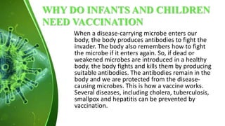 WHY DO INFANTS AND CHILDREN
NEED VACCINATION
When a disease-carrying microbe enters our
body, the body produces antibodies to fight the
invader. The body also remembers how to fight
the microbe if it enters again. So, if dead or
weakened microbes are introduced in a healthy
body, the body fights and kills them by producing
suitable antibodies. The antibodies remain in the
body and we are protected from the disease-
causing microbes. This is how a vaccine works.
Several diseases, including cholera, tuberculosis,
smallpox and hepatitis can be prevented by
vaccination.
 