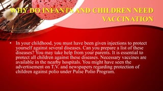 WHY DO INFANTS AND CHILDREN NEED
VACCINATION
• In your childhood, you must have been given injections to protect
yourself against several diseases. Can you prepare a list of these
diseases? You may take help from your parents. It is essential to
protect all children against these diseases. Necessary vaccines are
available in the nearby hospitals. You might have seen the
advertisement on T.V. and newspapers regarding protection of
children against polio under Pulse Polio Program.
 