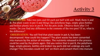 Activity 3
• PROCEDURE: Take two pots and fill each pot half with soil. Mark them A and
B. Put plant waste in pot A and things like polythene bags, empty glass bottles
and broken plastic toys in pot B. Put the pots aside. Observe them after 3-4
weeks. Do you find any difference in the contents of the two pots? If so, what is
the difference?
• OBSERVATION: You will find that plant waste in pot A, has been
decomposed. How could this happen? The plant waste has been converted
into manure by the action of microbes. The nutrients released in the process
could be used by the plants again. Did you notice that in pot B, the polythene
bags, empty glasses, bottles and broken toy parts did not undergo any such
change? The microbes could not ‘act’ on them and convert them into manure
 