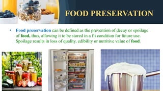 FOOD PRESERVATION
• Food preservation can be defined as the prevention of decay or spoilage
of food, thus, allowing it to be stored in a fit condition for future use.
Spoilage results in loss of quality, edibility or nutritive value of food.
 