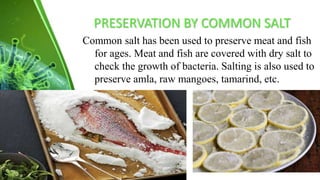 PRESERVATION BY COMMON SALT
Common salt has been used to preserve meat and fish
for ages. Meat and fish are covered with dry salt to
check the growth of bacteria. Salting is also used to
preserve amla, raw mangoes, tamarind, etc.
 