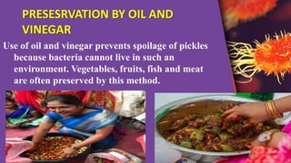 PRESESRVATION BY OIL AND
VINEGAR
Use of oil and vinegar prevents spoilage of pickles
because bacteria cannot live in such an
environment. Vegetables, fruits, fish and meat
are often preserved by this method.
 