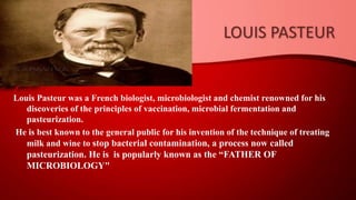 LOUIS PASTEUR
Louis Pasteur was a French biologist, microbiologist and chemist renowned for his
discoveries of the principles of vaccination, microbial fermentation and
pasteurization.
He is best known to the general public for his invention of the technique of treating
milk and wine to stop bacterial contamination, a process now called
pasteurization. He is is popularly known as the “FATHER OF
MICROBIOLOGY"
 