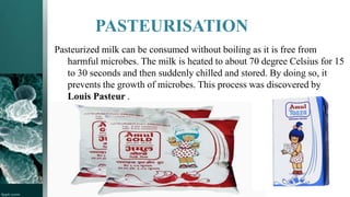 PASTEURISATION
Pasteurized milk can be consumed without boiling as it is free from
harmful microbes. The milk is heated to about 70 degree Celsius for 15
to 30 seconds and then suddenly chilled and stored. By doing so, it
prevents the growth of microbes. This process was discovered by
Louis Pasteur .
 