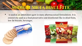 SODIUM META BISULFITE
• is used as an antioxidant agent in many pharmaceutical formulations. It is
extensively used as a food preservative and disinfectant like in dried fruits,
low fat biscuits, beverages.
 