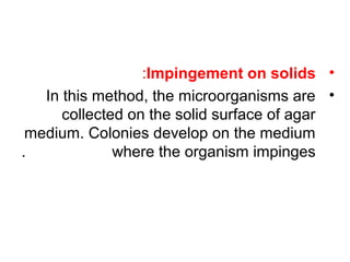 •Impingement on solids:
•In this method, the microorganisms are
collected on the solid surface of agar
medium. Colonies develop on the medium
where the organism impinges.
 