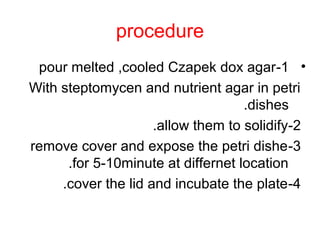 procedure
•1-pour melted ,cooled Czapek dox agar
With steptomycen and nutrient agar in petri
dishes.
2-allow them to solidify.
3-remove cover and expose the petri dishe
for 5-10minute at differnet location.
4-cover the lid and incubate the plate.
 
