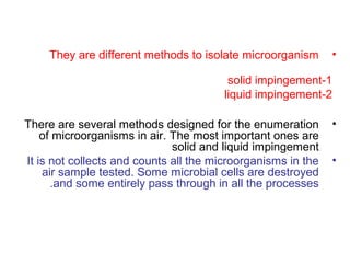 •They are different methods to isolate microorganism
1-solid impingement
2-liquid impingement
•There are several methods designed for the enumeration
of microorganisms in air. The most important ones are
solid and liquid impingement
•It is not collects and counts all the microorganisms in the
air sample tested. Some microbial cells are destroyed
and some entirely pass through in all the processes.
 