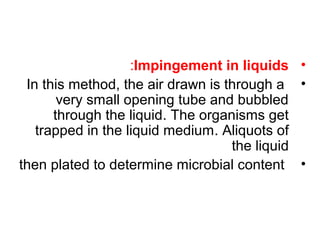 •Impingement in liquids:
•In this method, the air drawn is through a
very small opening tube and bubbled
through the liquid. The organisms get
trapped in the liquid medium. Aliquots of
the liquid
•then plated to determine microbial content
 
