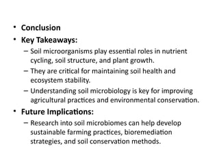 • Conclusion
• Key Takeaways:
– Soil microorganisms play essential roles in nutrient
cycling, soil structure, and plant growth.
– They are critical for maintaining soil health and
ecosystem stability.
– Understanding soil microbiology is key for improving
agricultural practices and environmental conservation.
• Future Implications:
– Research into soil microbiomes can help develop
sustainable farming practices, bioremediation
strategies, and soil conservation methods.
 