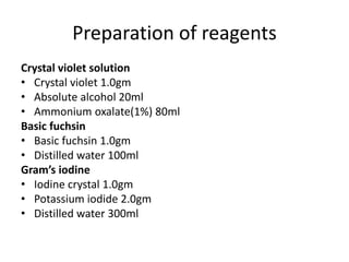 Preparation of reagents
Crystal violet solution
• Crystal violet 1.0gm
• Absolute alcohol 20ml
• Ammonium oxalate(1%) 80ml
Basic fuchsin
• Basic fuchsin 1.0gm
• Distilled water 100ml
Gram’s iodine
• Iodine crystal 1.0gm
• Potassium iodide 2.0gm
• Distilled water 300ml
 