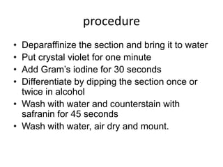 procedure
• Deparaffinize the section and bring it to water
• Put crystal violet for one minute
• Add Gram’s iodine for 30 seconds
• Differentiate by dipping the section once or
twice in alcohol
• Wash with water and counterstain with
safranin for 45 seconds
• Wash with water, air dry and mount.
 