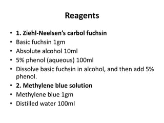 Reagents
• 1. Ziehl-Neelsen’s carbol fuchsin
• Basic fuchsin 1gm
• Absolute alcohol 10ml
• 5% phenol (aqueous) 100ml
• Dissolve basic fuchsin in alcohol, and then add 5%
phenol.
• 2. Methylene blue solution
• Methylene blue 1gm
• Distilled water 100ml
 