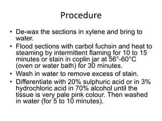 Procedure
• De-wax the sections in xylene and bring to
water.
• Flood sections with carbol fuchsin and heat to
steaming by intermittent flaming for 10 to 15
minutes or stain in coplin jar at 56°-60°C
(oven or water bath) for 30 minutes.
• Wash in water to remove excess of stain.
• Differentiate with 20% sulphuric acid or in 3%
hydrochloric acid in 70% alcohol until the
tissue is very pale pink colour. Then washed
in water (for 5 to 10 minutes).
 