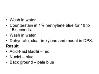 • Wash in water.
• Counterstain in 1% methylene blue for 10 to
15 seconds.
• Wash in water.
• Dehydrate, clear in xylene and mount in DPX.
Result
• Acid-Fast Bacilii – red
• Nuclei – blue
• Back ground – pale blue
 
