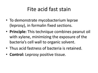Fite acid fast stain
• To demonstrate mycobacterium leprae
(leprosy), in formalin fixed sections.
• Principle: This technique combines peanut oil
with xylene, minimizing the exposure of the
bacteria’s cell wall to organic solvent.
• Thus acid fastness of bacteria is retained.
• Control: Leprosy positive tissue.
 