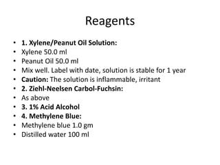 Reagents
• 1. Xylene/Peanut Oil Solution:
• Xylene 50.0 ml
• Peanut Oil 50.0 ml
• Mix well. Label with date, solution is stable for 1 year
• Caution: The solution is inflammable, irritant
• 2. Ziehl-Neelsen Carbol-Fuchsin:
• As above
• 3. 1% Acid Alcohol
• 4. Methylene Blue:
• Methylene blue 1.0 gm
• Distilled water 100 ml
 