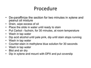 Procedure
• De-paraffinize the section for two minutes in xylene and
peanut oil mixture
• Drain, wipe excess of oil
• Place the slide in water until ready to stain
• Put Carbol - fuchsin, for 30 minutes, at room temperature
• Wash in tap water
• Dip acid alcohol until pale pink, dip until stain stops running
• Wash in tap water
• Counter-stain in methylene blue solution for 30 seconds
• Wash in tap water
• Blot and air dry
• Dip in xylene and mount with DPX and put coverslip
 