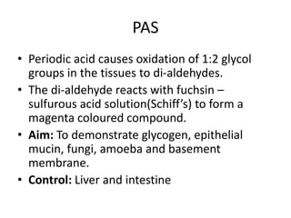 PAS
• Periodic acid causes oxidation of 1:2 glycol
groups in the tissues to di-aldehydes.
• The di-aldehyde reacts with fuchsin –
sulfurous acid solution(Schiff’s) to form a
magenta coloured compound.
• Aim: To demonstrate glycogen, epithelial
mucin, fungi, amoeba and basement
membrane.
• Control: Liver and intestine
 