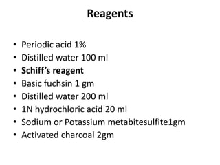 Reagents
• Periodic acid 1%
• Distilled water 100 ml
• Schiff’s reagent
• Basic fuchsin 1 gm
• Distilled water 200 ml
• 1N hydrochloric acid 20 ml
• Sodium or Potassium metabitesulfite1gm
• Activated charcoal 2gm
 