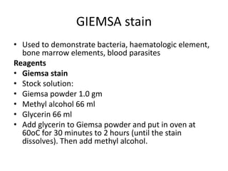 GIEMSA stain
• Used to demonstrate bacteria, haematologic element,
bone marrow elements, blood parasites
Reagents
• Giemsa stain
• Stock solution:
• Giemsa powder 1.0 gm
• Methyl alcohol 66 ml
• Glycerin 66 ml
• Add glycerin to Giemsa powder and put in oven at
60oC for 30 minutes to 2 hours (until the stain
dissolves). Then add methyl alcohol.
 