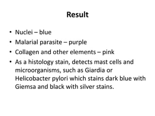 Result
• Nuclei – blue
• Malarial parasite – purple
• Collagen and other elements – pink
• As a histology stain, detects mast cells and
microorganisms, such as Giardia or
Helicobacter pylori which stains dark blue with
Giemsa and black with silver stains.
 