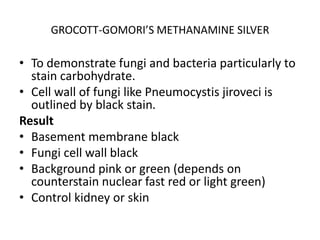 GROCOTT-GOMORI’S METHANAMINE SILVER
• To demonstrate fungi and bacteria particularly to
stain carbohydrate.
• Cell wall of fungi like Pneumocystis jiroveci is
outlined by black stain.
Result
• Basement membrane black
• Fungi cell wall black
• Background pink or green (depends on
counterstain nuclear fast red or light green)
• Control kidney or skin
 