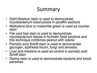 Summary
• Ziehl-Neelson stain is used to demonstrate
mycobacterium tuberculosis in paraffin sections
• Methylene blue or malachite green is used as counter
stain
• Fite acid fast stain is used to demonstrate
mycobacterium leprae in formalin fixed sections and
this technique combines peanut with xylene
• Periodic acid Schiff stain is used to demonstrate
glycogen, epithelial mucin, fungi and amoeba
• Liver and intestine is used as control in periodic acid
Schiff stain
• Giema stain is used to demonstrate bacteria and blood
parasites
 